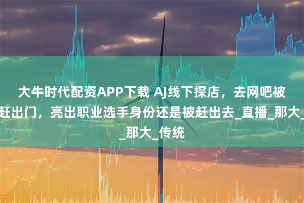 大牛时代配资APP下载 AJ线下探店，去网吧被老板赶出门，亮出职业选手身份还是被赶出去_直播_那大_传统