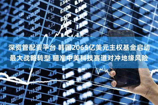 深资管配资平台 韩国2065亿美元主权基金启动最大战略转型 瞄准中美科技赛道对冲地缘风险