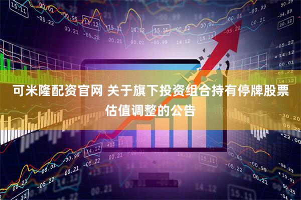 可米隆配资官网 关于旗下投资组合持有停牌股票估值调整的公告