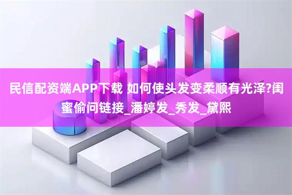 民信配资端APP下载 如何使头发变柔顺有光泽?闺蜜偷问链接_潘婷发_秀发_黛熙