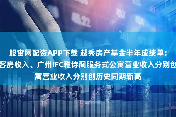 股窜网配资APP下载 越秀房产基金半年成绩单：广州四季酒店客房收入、广州IFC雅诗阁服务式公寓营业收入分别创历史同期新高