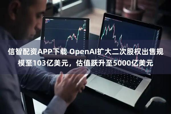 信智配资APP下载 OpenAI扩大二次股权出售规模至103亿美元,估值跃升至5000亿美元