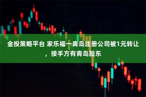 金投策略平台 家乐福一青岛注册公司被1元转让,接手方有青岛股东