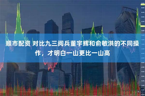 顺市配资 对比九三阅兵董宇辉和俞敏洪的不同操作,才明白一山更比一山高