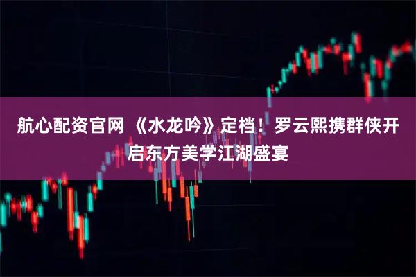 航心配资官网 《水龙吟》定档!罗云熙携群侠开启东方美学江湖盛宴