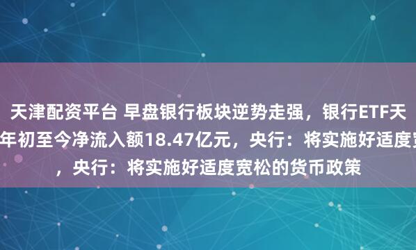 天津配资平台 早盘银行板块逆势走强，银行ETF天弘（515290）年初至今净流入额18.47亿元，央行：将实施好适度宽松的货币政策