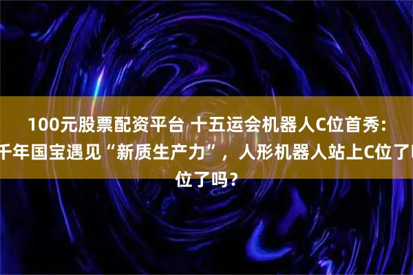 100元股票配资平台 十五运会机器人C位首秀:当千年国宝遇见“新质生产力”，人形机器人站上C位了吗？