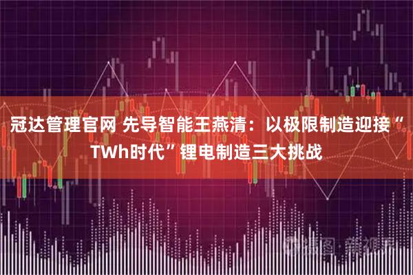 冠达管理官网 先导智能王燕清：以极限制造迎接“TWh时代”锂电制造三大挑战