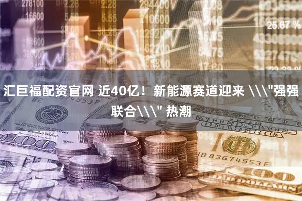 汇巨福配资官网 近40亿！新能源赛道迎来 \＂强强联合\＂ 热潮