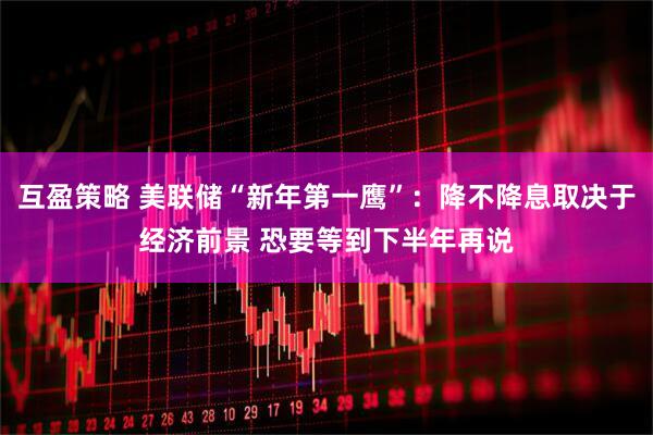 互盈策略 美联储“新年第一鹰”：降不降息取决于经济前景 恐要等到下半年再说