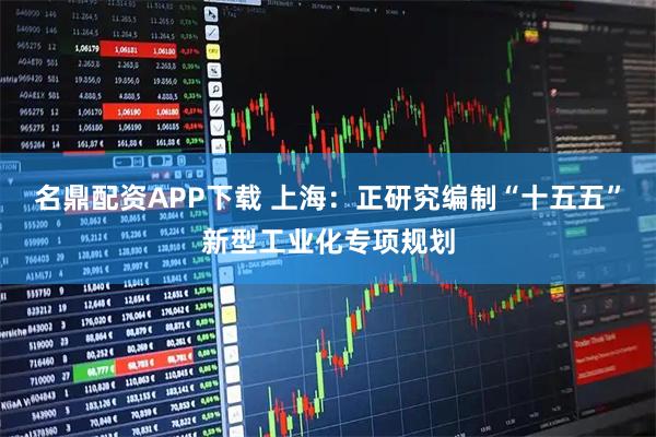 名鼎配资APP下载 上海：正研究编制“十五五”新型工业化专项规划