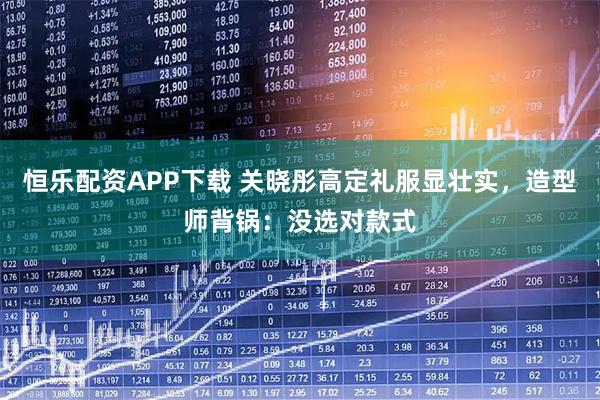 恒乐配资APP下载 关晓彤高定礼服显壮实，造型师背锅：没选对款式