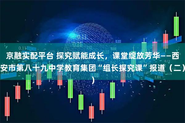 京融实配平台 探究赋能成长，课堂绽放芳华——西安市第八十九中学教育集团“组长探究课”报道（二）