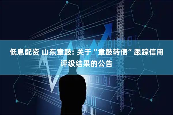 低息配资 山东章鼓: 关于“章鼓转债”跟踪信用评级结果的公告