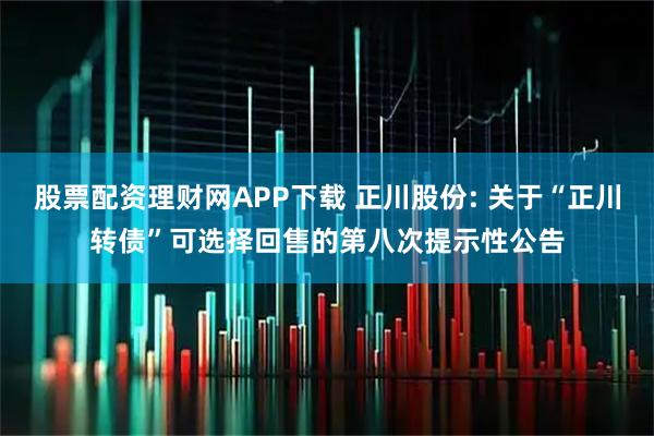 股票配资理财网APP下载 正川股份: 关于“正川转债”可选择回售的第八次提示性公告