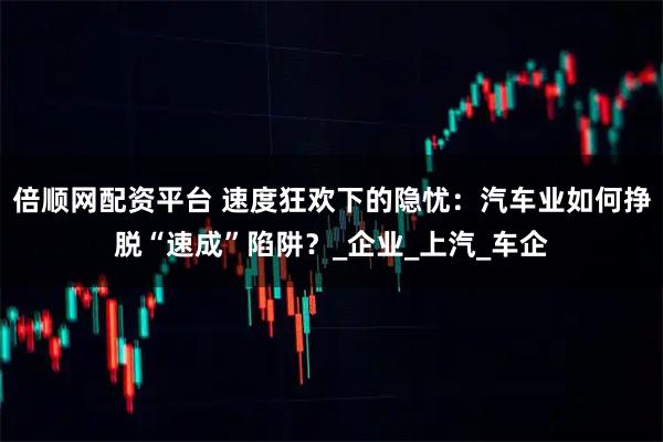 倍顺网配资平台 速度狂欢下的隐忧：汽车业如何挣脱“速成”陷阱？_企业_上汽_车企