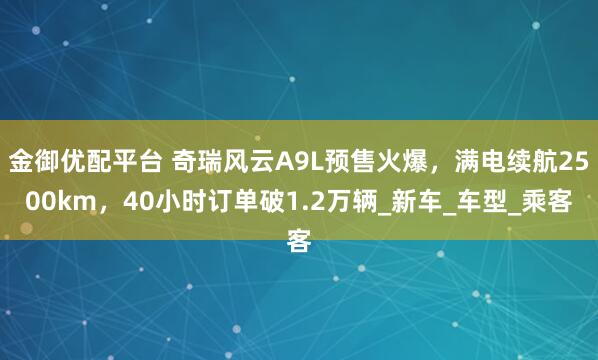 金御优配平台 奇瑞风云A9L预售火爆，满电续航2500km，40小时订单破1.2万辆_新车_车型_乘客