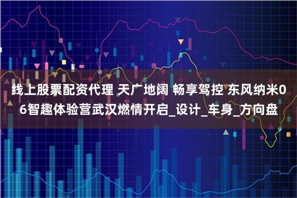 线上股票配资代理 天广地阔 畅享驾控 东风纳米06智趣体验营武汉燃情开启_设计_车身_方向盘