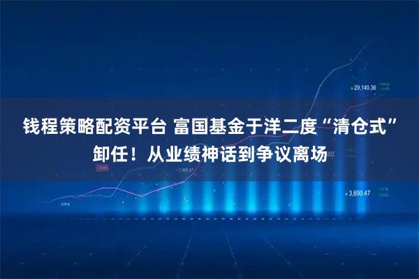 钱程策略配资平台 富国基金于洋二度“清仓式”卸任！从业绩神话到争议离场