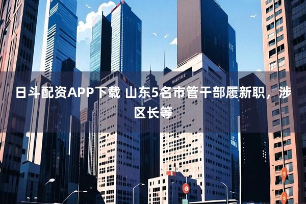 日斗配资APP下载 山东5名市管干部履新职，涉区长等