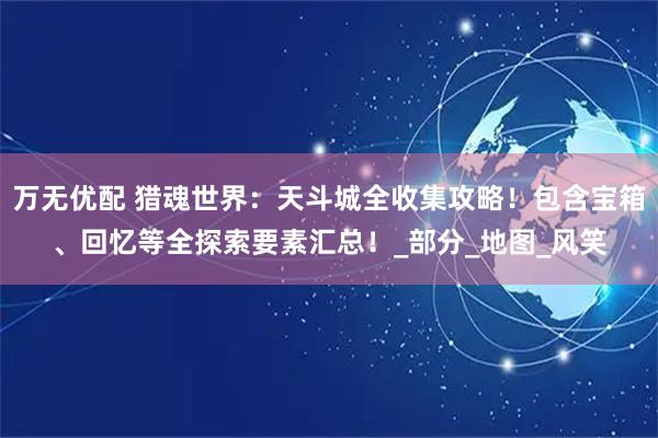 万无优配 猎魂世界：天斗城全收集攻略！包含宝箱、回忆等全探索要素汇总！_部分_地图_风笑