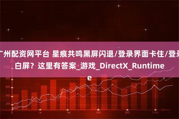 广州配资网平台 星痕共鸣黑屏闪退/登录界面卡住/登录白屏？这里有答案_游戏_DirectX_Runtime