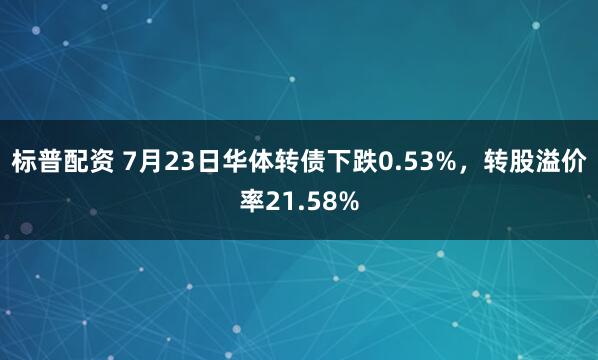 标普配资 7月23日华体转债下跌0.53%，转股溢价率21.58%