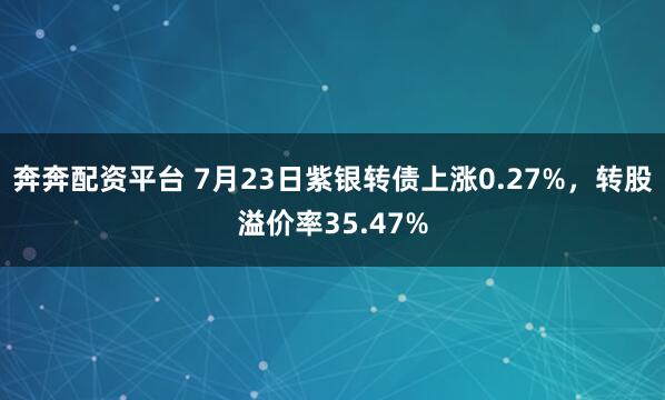 奔奔配资平台 7月23日紫银转债上涨0.27%，转股溢价率35.47%