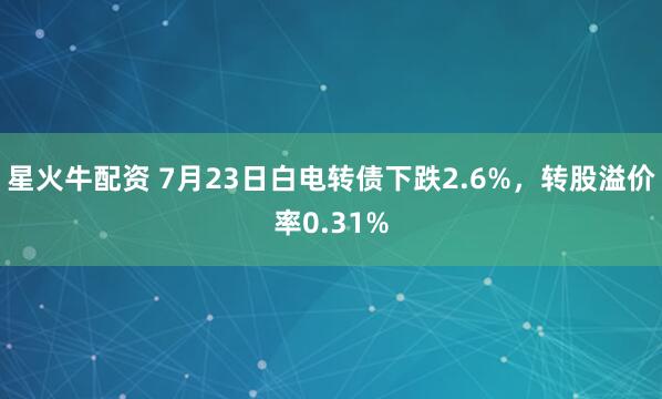 星火牛配资 7月23日白电转债下跌2.6%，转股溢价率0.31%