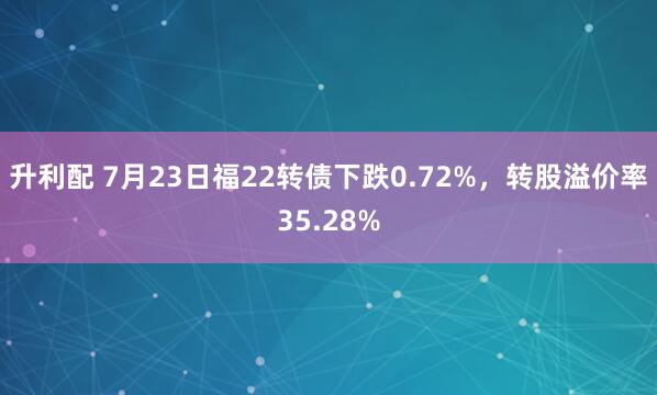 升利配 7月23日福22转债下跌0.72%，转股溢价率35.28%