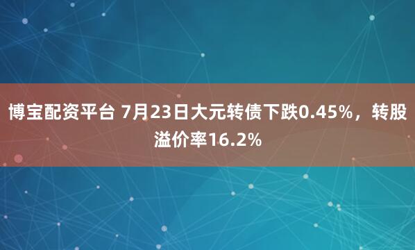 博宝配资平台 7月23日大元转债下跌0.45%，转股溢价率16.2%