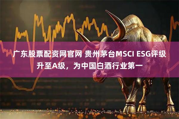 广东股票配资网官网 贵州茅台MSCI ESG评级升至A级，为中国白酒行业第一