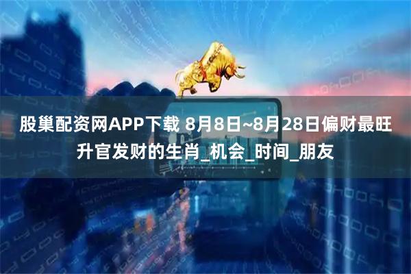 股巢配资网APP下载 8月8日~8月28日偏财最旺升官发财的生肖_机会_时间_朋友