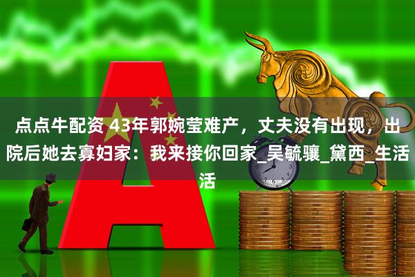 点点牛配资 43年郭婉莹难产，丈夫没有出现，出院后她去寡妇家：我来接你回家_吴毓骧_黛西_生活