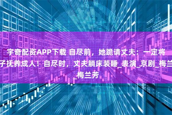 宇奇配资APP下载 自尽前，她跪请丈夫：一定将孩子抚养成人！自尽时，丈夫躺床装睡_表演_京剧_梅兰芳