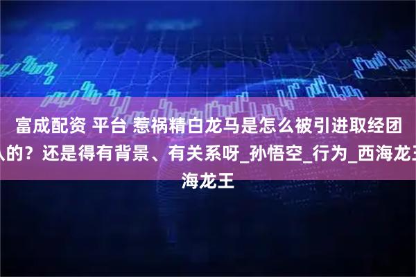 富成配资 平台 惹祸精白龙马是怎么被引进取经团队的？还是得有背景、有关系呀_孙悟空_行为_西海龙王