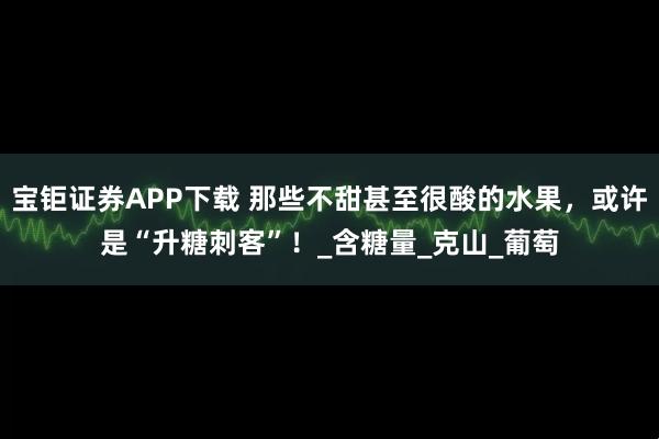 宝钜证券APP下载 那些不甜甚至很酸的水果，或许是“升糖刺客”！_含糖量_克山_葡萄