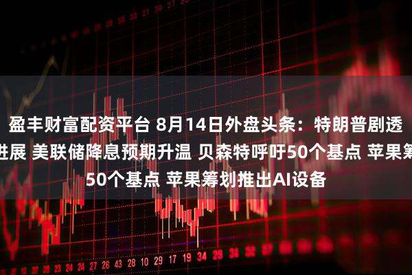 盈丰财富配资平台 8月14日外盘头条：特朗普剧透美联储新主席进展 美联储降息预期升温 贝森特呼吁50个基点 苹果筹划推出AI设备