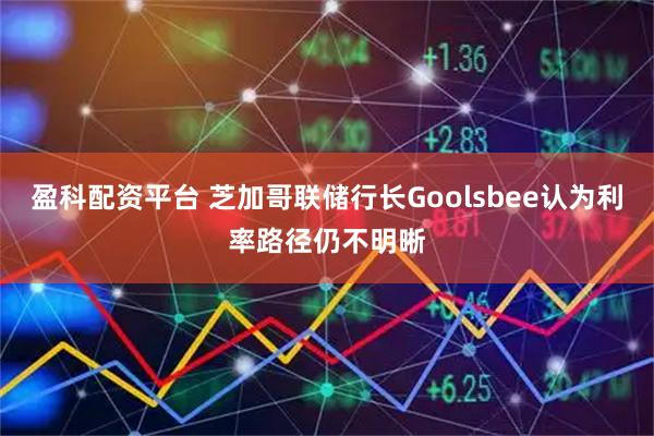 盈科配资平台 芝加哥联储行长Goolsbee认为利率路径仍不明晰