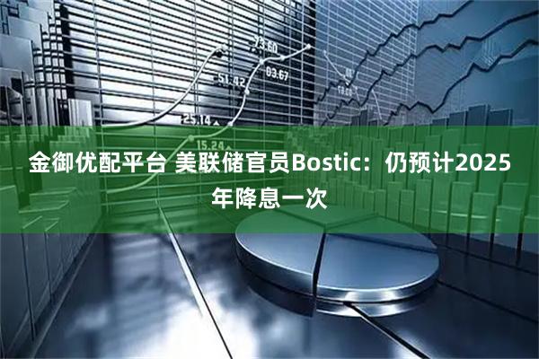 金御优配平台 美联储官员Bostic：仍预计2025年降息一次