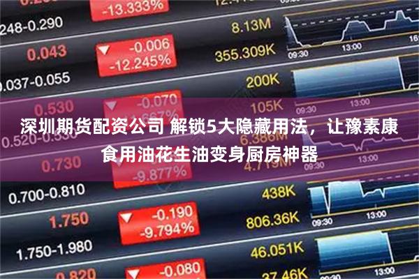 深圳期货配资公司 解锁5大隐藏用法，让豫素康食用油花生油变身厨房神器