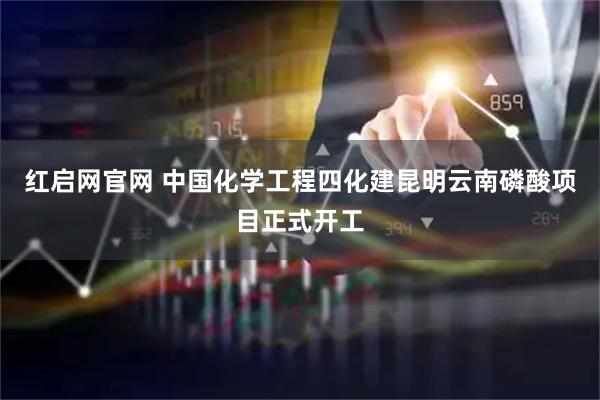 红启网官网 中国化学工程四化建昆明云南磷酸项目正式开工