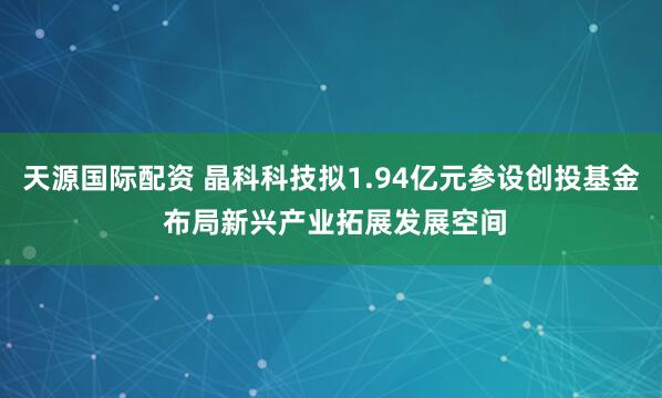 天源国际配资 晶科科技拟1.94亿元参设创投基金 布局新兴产业拓展发展空间