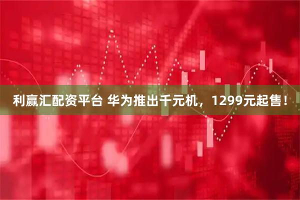 利赢汇配资平台 华为推出千元机，1299元起售！