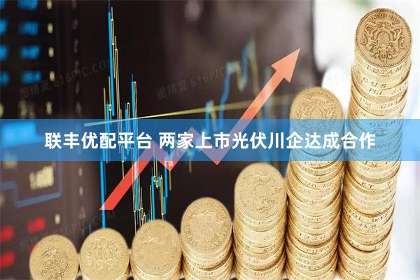 联丰优配平台 两家上市光伏川企达成合作