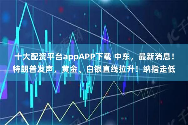十大配资平台appAPP下载 中东，最新消息！特朗普发声，黄金、白银直线拉升！纳指走低